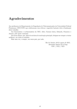 Agradecimentos
Aos professores do Departamento de Engenharia de Telecomunica¸c˜oes da Universidade Federal
Fluminense (TET/UFF) que colaboraram com cr´ıticas e sugest˜oes bastante ´uteis `a ﬁnaliza¸c˜ao
deste trabalho.
Aos funcion´arios e ex-funcion´arios do TET, Arlei, Carmen L´ucia, Eduardo, Francisco e
Jussara, pelo apoio constante.
Aos meus alunos, que, al´em de servirem de motiva¸c˜ao principal, obrigam-me sempre a tentar
melhorar, em todos os sentidos.
Mais uma vez, e sempre, aos meus pais, por tudo.
Rio de Janeiro, 08 de agosto de 2011.
Alexandre Santos de la Vega
UFF / TCE / TET
vii
 