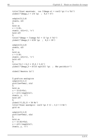 68 Cap´ıtulo 2. Sinais no dom´ınio do tempo
title(’Sinal amostrado: cos (Omega n) = cos(2 pi f n Ts)’)
ylabel(’Omega_1 = 1/4 pi ; N_0 = 8’)
subplot(3,2,4)
stem(n, x2)
%
hold on
r = 0:25;
stem(r, x2(r+1), ’r’)
hold off
%
title(’Omega = (omega Ts) = (2 pi f Ts)’)
ylabel(’Omega_2 = 6/25 pi ; N_0 = 25’)
subplot(3,2,6)
stem(n, x3)
%
hold on
r = 0:30;
stem(r, x3(r+1), ’r’)
hold off
%
title(’N_f = K_f * (F_S / f_0)’)
ylabel(’Omega_3 = 6/(10 sqrt(3)) pi ; N~ao peri´odico!’)
xlabel(’Amostra (n)’)
% graficos analogicos
subplot(3,2,1)
plot((ne*Temu), x1a)
%
hold on
x = (0:8)*Ts1;
y = x1(1:length(x));
stem(x, y, ’r’)
hold off
%
ylabel(’F_{S_1} = 24 Hz’)
title(’Sinal anal´ogico: cos(2 pi f t) ; f_0 = 3 Hz’)
grid on
subplot(3,2,3)
plot((ne*Temu), x2a)
%
hold on
x = (0:25)*Ts2;
y = x2(1:length(x));
stem(x, y, ’r’)
A.S.V.
 