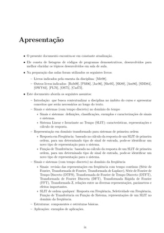 Apresenta¸c˜ao
• O presente documento encontra-se em constante atualiza¸c˜ao.
• Ele consta de listagens de c´odigos de programas demonstrativos, desenvolvidos para
melhor elucidar os t´opicos desenvolvidos em sala de aula.
• Na prepara¸c˜ao das aulas foram utilizados os seguintes livros:
– Livros indicados pela ementa da disciplina: [Mit98].
– Outros livros indicados: [Rob09], [PM06], [Jac96], [She95], [SK89], [Ant86], [SDD84],
[OWY83], [PL76], [OS75], [Cad73].
• Este documento aborda os seguintes assuntos:
– Introdu¸c˜ao: que busca contextualizar a disciplina no ˆambito do curso e apresentar
conceitos que ser˜ao necess´arios ao longo do texto.
– Sinais e sistemas (com tempo discreto) no dom´ınio do tempo
∗ Sinais e sistemas: deﬁni¸c˜oes, classiﬁca¸c˜oes, exemplos e caracteriza¸c˜oes de sinais
e sistemas.
∗ Sistema Linear e Invariante ao Tempo (SLIT): caracter´ısticas, representa¸c˜oes e
c´alculo de resposta.
– Representa¸c˜ao em dom´ınio transformado para sistemas de primeira ordem
∗ Resposta em Freq¨uˆencia: baseado no c´alculo da resposta de um SLIT de primeira
ordem, para um determinado tipo de sinal de entrada, pode-se identiﬁcar um
novo tipo de representa¸c˜ao para o sistema.
∗ Fun¸c˜ao de Tranferˆencia: baseado no c´alculo da resposta de um SLIT de primeira
ordem, para um determinado tipo de sinal de entrada, pode-se identiﬁcar um
novo tipo de representa¸c˜ao para o sistema.
– Sinais e sistemas (com tempo discreto) no dom´ınio da freq¨uˆencia
∗ Sinais: revis˜ao das representa¸c˜oes em freq¨uˆencia com tempo cont´ınuo (S´erie de
Fourier, Transformada de Fourier, Transformada de Laplace), S´erie de Fourier de
Tempo Discreto (DTFS), Transformada de Fourier de Tempo Discreto (DTFT),
Transformada de Fourier Discreta (DFT), Transformada R´apida de Fourier
(FFT), Transformada Z, rela¸c˜oes entre as diversas representa¸c˜oes, parˆametros e
efeitos importantes.
∗ SLIT de ordem qualquer: Resposta em Freq¨uˆencia, Seletividade em Freq¨uˆencia,
Fun¸c˜ao de Transferˆencia ou Fun¸c˜ao de Sistema, representa¸c˜oes de um SLIT no
dom´ınio da freq¨uˆencia.
– Estruturas: componentes e estruturas b´asicas.
– Aplica¸c˜oes: exemplos de aplica¸c˜oes.
ix
 