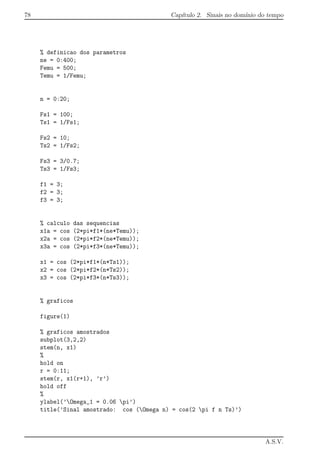 78 Cap´ıtulo 2. Sinais no dom´ınio do tempo
% definicao dos parametros
ne = 0:400;
Femu = 500;
Temu = 1/Femu;
n = 0:20;
Fs1 = 100;
Ts1 = 1/Fs1;
Fs2 = 10;
Ts2 = 1/Fs2;
Fs3 = 3/0.7;
Ts3 = 1/Fs3;
f1 = 3;
f2 = 3;
f3 = 3;
% calculo das sequencias
x1a = cos (2*pi*f1*(ne*Temu));
x2a = cos (2*pi*f2*(ne*Temu));
x3a = cos (2*pi*f3*(ne*Temu));
x1 = cos (2*pi*f1*(n*Ts1));
x2 = cos (2*pi*f2*(n*Ts2));
x3 = cos (2*pi*f3*(n*Ts3));
% graficos
figure(1)
% graficos amostrados
subplot(3,2,2)
stem(n, x1)
%
hold on
r = 0:11;
stem(r, x1(r+1), ’r’)
hold off
%
ylabel(’Omega_1 = 0.06 pi’)
title(’Sinal amostrado: cos (Omega n) = cos(2 pi f n Ts)’)
A.S.V.
 