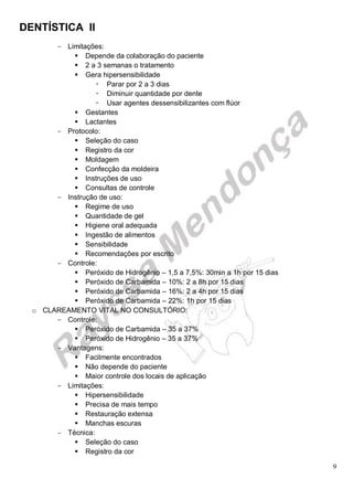 DENTÍSTICA II
9
- Limitações:
 Depende da colaboração do paciente
 2 a 3 semanas o tratamento
 Gera hipersensibilidade
 Parar por 2 a 3 dias
 Diminuir quantidade por dente
 Usar agentes dessensibilizantes com flúor
 Gestantes
 Lactantes
- Protocolo:
 Seleção do caso
 Registro da cor
 Moldagem
 Confecção da moldeira
 Instruções de uso
 Consultas de controle
- Instrução de uso:
 Regime de uso
 Quantidade de gel
 Higiene oral adequada
 Ingestão de alimentos
 Sensibilidade
 Recomendações por escrito
- Controle:
 Peróxido de Hidrogênio – 1,5 a 7,5%: 30min a 1h por 15 dias
 Peróxido de Carbamida – 10%: 2 a 8h por 15 dias
 Peróxido de Carbamida – 16%: 2 a 4h por 15 dias
 Peróxido de Carbamida – 22%: 1h por 15 dias
o CLAREAMENTO VITAL NO CONSULTÓRIO:
- Controle:
 Peróxido de Carbamida – 35 a 37%
 Peróxido de Hidrogênio – 35 a 37%
- Vantagens:
 Facilmente encontrados
 Não depende do paciente
 Maior controle dos locais de aplicação
- Limitações:
 Hipersensibilidade
 Precisa de mais tempo
 Restauração extensa
 Manchas escuras
- Técnica:
 Seleção do caso
 Registro da cor
 