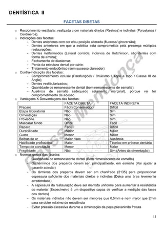 DENTÍSTICA II
11
FACETAS DIRETAS
o Recobrimento vestibular, realizada c om materiais diretos (Resinas) e indiretos (Porcelanas /
Cerômeros).
o Indicações das facetas:
- Dentes anteriores com cor e/ou posição alterada (fluorose/ giroversão);
- Dentes anteriores em que a estética está comprometida pela presença múltiplas
restaurações;
- Dentes malformados (Lateral conóide; incisivos de Hutchinson, são dentes com
forma de amora);
- Fechamento de diastemas;
- Perda da estrutura dental por cárie;
- Tratamento endodôntico (sem sucesso clareador)
o Contra-indicação das facetas:
- Comprometimento oclusal (Parafunções / Bruxismo / Topo a topo / Classe III de
Angle);
- Dentes vestibularizados;
- Quantidade de remanescente dental (bom remanescente de esmalte);
- Ausência de esmalte (adequado selamento marginal), porque vai ter
comprometimento de adesão.
o Vantagens X Desvantagens das facetas:
FACETA DIRETA FACETA INDIRETA
Preparo Fácil (Conservador) Difícil
Etapa laboratorial Não Sim
Cimentação Não Sim
Provisório Não Sim
Mascarar fundo Difícil Fácil
Reparo Fácil Difícil
Durabilidade Menor Maior
Custo Menor Maior
Bolhas de ar Maior risco Ausência
Habilidade profissional Maior Técnico em prótese dentária
Tempo de conclusão Menor Maior
Fragilidade Não Sim (Antes da cimentação)
o Normas gerais das facetas:
- Quantidade de remanescente dental (Bom remanescente de esmalte)
- Os términos dos preparos devem ser, principalmente, em esmalte (Vai ajudar a
garantir adesão)
- Os términos dos preparos devem ser em chanfrado (2135) para proporcionar
espessura suficiente dos materiais diretos e indiretos (Deixa uma área levemente
arredondada)
- A espessura da restauração deve ser mantida uniforme para aumentar a resistência
do material (Especímetro é um dispositivo capaz de verificar a medição das faces
dos dentes)
- Os materiais indiretos não devem ser menores que 0,5mm e nem maior que 2mm
para se obter máximo de resistência
- Evitar pressão excessiva durante a cimentação da peça prevenindo fratura
 