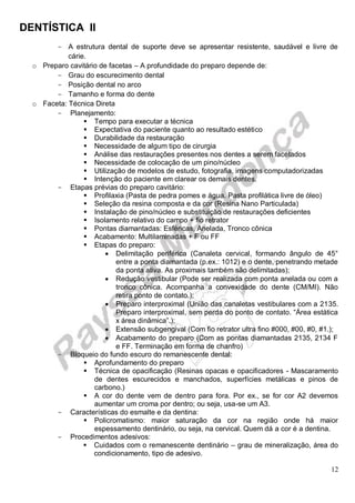 DENTÍSTICA II
12
- A estrutura dental de suporte deve se apresentar resistente, saudável e livre de
cárie.
o Preparo cavitário de facetas – A profundidade do preparo depende de:
- Grau do escurecimento dental
- Posição dental no arco
- Tamanho e forma do dente
o Faceta: Técnica Direta
- Planejamento:
 Tempo para executar a técnica
 Expectativa do paciente quanto ao resultado estético
 Durabilidade da restauração
 Necessidade de algum tipo de cirurgia
 Análise das restaurações presentes nos dentes a serem facetados
 Necessidade de colocação de um pino/núcleo
 Utilização de modelos de estudo, fotografia, imagens computadorizadas
 Intenção do paciente em clarear os demais dentes.
- Etapas prévias do preparo cavitário:
 Profilaxia (Pasta de pedra pomes e água. Pasta profilática livre de óleo)
 Seleção da resina composta e da cor (Resina Nano Particulada)
 Instalação de pino/núcleo e substituição de restaurações deficientes
 Isolamento relativo do campo + fio retrator
 Pontas diamantadas: Esféricas, Anelada, Tronco cônica
 Acabamento: Multilaminadas + F ou FF
 Etapas do preparo:
 Delimitação periférica (Canaleta cervical, formando ângulo de 45°
entre a ponta diamantada (p.ex.: 1012) e o dente, penetrando metade
da ponta ativa. As proximais também são delimitadas);
 Redução vestibular (Pode ser realizada com ponta anelada ou com a
tronco cônica. Acompanha a convexidade do dente (CM/MI). Não
retira ponto de contato.);
 Preparo interproximal (União das canaletas vestibulares com a 2135.
Preparo interproximal, sem perda do ponto de contato. “Área estática
x área dinâmica”.);
 Extensão subgengival (Com fio retrator ultra fino #000, #00, #0, #1.);
 Acabamento do preparo (Com as pontas diamantadas 2135, 2134 F
e FF. Terminação em forma de chanfro)
- Bloqueio do fundo escuro do remanescente dental:
 Aprofundamento do preparo
 Técnica de opacificação (Resinas opacas e opacificadores - Mascaramento
de dentes escurecidos e manchados, superfícies metálicas e pinos de
carbono.)
 A cor do dente vem de dentro para fora. Por ex., se for cor A2 devemos
aumentar um croma por dentro; ou seja, usa-se um A3.
- Características do esmalte e da dentina:
 Policromatismo: maior saturação da cor na região onde há maior
espessamento dentinário, ou seja, na cervical. Quem dá a cor é a dentina.
- Procedimentos adesivos:
 Cuidados com o remanescente dentinário – grau de mineralização, área do
condicionamento, tipo de adesivo.
 