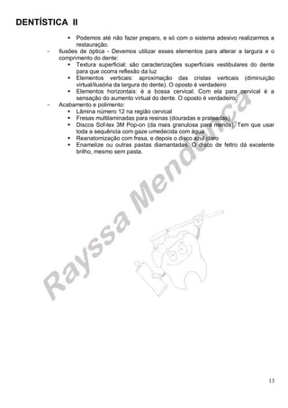 DENTÍSTICA II
13
 Podemos até não fazer preparo, e só com o sistema adesivo realizarmos a
restauração.
- Ilusões de óptica - Devemos utilizar esses elementos para alterar a largura e o
comprimento do dente:
 Textura superficial: são caracterizações superficiais vestibulares do dente
para que ocorra reflexão da luz
 Elementos verticais: aproximação das cristas verticais (diminuição
virtual/ilusória da largura do dente). O oposto é verdadeiro
 Elementos horizontais: é a bossa cervical. Com ela para cervical é a
sensação do aumento virtual do dente. O oposto é verdadeiro.
- Acabamento e polimento:
 Lâmina número 12 na região cervical
 Fresas multilaminadas para resinas (douradas e prateadas)
 Discos Sof-lex 3M Pop-on (da mais granulosa para menos). Tem que usar
toda a sequência com gaze umedecida com água
 Reanatomização com fresa, e depois o disco azul claro
 Enamelize ou outras pastas diamantadas. O disco de feltro dá excelente
brilho, mesmo sem pasta.
 