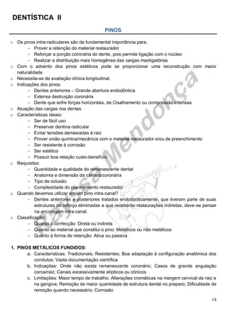DENTÍSTICA II
14
PINOS
o Os pinos intra-radiculares são de fundamental importância para:
- Prover a retenção do material restaurador
- Reforçar a porção coronária do dente, pois permite ligação com o núcleo
- Realizar a distribuição mais homogênea das cargas mastigatórias
o Com o advento dos pinos estéticos pode se proporcionar uma reconstrução com maior
naturalidade.
o Necessita-se de avaliação clínica longitudinal.
o Indicações dos pinos:
- Dentes anteriores – Grande abertura endodôntica
- Extensa destruição coronária
- Dente que sofre forças horizontais, de Cisalhamento ou compressão intensas
o Atuação das cargas nos dentes
o Características ideais:
- Ser de fácil uso
- Preservar dentina radicular
- Evitar tensões demasiadas à raiz
- Prover união química/mecânica com o material restaurador e/ou de preenchimento
- Ser resistente à corrosão
- Ser estético
- Possuir boa relação custo-benefício
o Requisitos:
- Quantidade e qualidade do remanescente dental
- Anatomia e dimensão da câmara coronária
- Tipo de oclusão
- Complexidade do planejamento restaurador
o Quando devemos utilizar em um pino intra-canal?
- Dentes anteriores e posteriores tratados endodonticamente, que tiveram parte de suas
estruturas de reforço eliminadas e que receberão restaurações indiretas, deve-se pensar
na ancoragem intra-canal.
o Classificação:
- Quanto à confecção: Direta ou indireta
- Quanto ao material que constitui o pino: Metálicos ou não metálicos
- Quanto à forma de retenção: Ativa ou passiva
1. PINOS METÁLICOS FUNDIDOS:
a. Características: Tradicionais; Resistentes; Boa adaptação à configuração anatômica dos
condutos; Vasta documentação científica
b. Indicações: Onde não exista remanescente coronário; Casos de grande angulação
coroa/raiz; Canais excessivamente elípticos ou cônicos
c. Limitações: Maior tempo de trabalho; Alterações cromáticas na margem cervical da raiz e
na gengiva; Remoção de maior quantidade de estrutura dental no preparo; Dificuldade de
remoção quando necessário; Corrosão
 