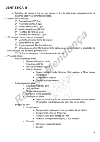DENTÍSTICA II
16
a. Tentativa de passar a luz no seu interior a fim de polimerizar adequadamente os
sistemas adesivos e cimentos resinosos.
o Módulo de Elasticidade:
1º - Pino cerâmico (200 Gpa)
2º - Pino metálico (103,4 Gpa)
3º - Núcleo metálico (99,3 Gpa)
4º - Núcleo de cerâmica (69 Gpa)
5º - Pino fibra de vidro (33 Gpa)
6º - Pino fibra de carbono (21 Gpa)
o Técnicas de preparo para receber o pino:
1º - Momento, direção e forma de preparo
2º - Esvaziamento do canal
3º - Preparo do canal: Mecânico/Químico
4º - Cimentação do pino (Condicionamento, aplicação do sistema adesivo, adaptação do
pino, remoção dos excessos, polimerização)
5º - De 7 a 14 dias após a obturação do canal radicular.
o Protocolo clínico:
- Avaliação clínica inicial:
 Restaurabilidade do dente
 Estado periodontal
 Relacionamentos oclusais
 Eleição do dente:
 Raízes múltiplas: Molar Superior (Raiz palatina) e Molar Inferior
(Raiz distal)
 Comprimento raiz/pino
 Configuração geométrica
- Avaliação radiográfica:
 Estado endodôntico geral
 Suporte ósseo
 Morfologia do conduto
 Número e forma das raízes
 Inclinação do dente:
 Levar em consideração as características anatômicas dos dentes
(Angulações vestíbulopalatinas, além das mésio-distais)
- Seleção do pino:
 Comprimento:
 Comprimento igual ao da coroa ou metade da raiz clínica
 Comprimento ótimo de 2/3 da raiz
 Remanescente endodôntico de 4 mm
 Quanto ↑ o comprimento do pino, ↑ sua retenção
 Formato:
 Cilíndricos (Mais retentivos)
 Cônicos
 