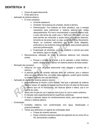 DENTÍSTICA II
18
 Cones de papel absorvente
 Evitar jatos de ar
- Aplicação do sistema adesivo:
 É muito complexa:
 Controle espessura
 Umidade: Há presença de umidade, devido à dentina.
 Polimerização: Fica distante da fonte ativadora, que a energia
necessária para polimerizar o sistema adesivo não chega
adequadamente. Por isso é recomendado o sistema adesivo dual,
e caso não tenha ele, pode usar o “Self-cure” (Activator), em que
este permite ser misturado a quase todos os sistemas adesivos,
tornando-os de presa dual, ou seja, quimicamente ou fisicamente.
Assim, os condutos radiculares que forem muito delgados,
profundos ou de anatomia mais complicada, esse produto garante
uma boa polimerização.
 Evaporação de solventes, ou seja, volatilizar o veículo que pode
ser acetona, água ou álcool.
 Recomenda-se utilização de silano e sistemas adesivos com reduzida
acidez:
 Porque o cimento já é ácido e já foi aplicado o ácido fosfórico,
assim, deve procurar aplicar um sistema adesivo de baixa acidez.
- Remoção dos excessos:
 Utiliza-se um cone de papel absorvente mais delgado e penetra até o
extremo.
 A película dentro do conduto radicular deve ser uniforme, pois o adesivo
deve ser uma camada fina, em áreas mais espessas, podem gerar tensões
no adesivo fazendo com que ele frature.
- Aplicação do silano e do sistema adesivo no pino:
 Alguns sistemas já trazem o pino tratado, mas que a aplicação do sistema
adesivo requer um agente de ligação química do pino (À base de fibra) para
o adesivo que vai vir incorporado, daí deve-se aplicar o silano, que é um
agente de união.
 Silano tem função de unir o adesivo com o pino ou com a matriz cerâmica.
 É indicado mais especificamente em superfícies cerâmicas.
 O silano é aplicado depois do condicionamento ácido, para apenas depois
colocar o sistema adesivo.
- Cimentação:
 Cuidados relativos com contaminação com água, fotoativação e
proporcionalidade.
 Temos que selecionar um agente de cimentação ideal:
 À base de cimento resinoso
 Esses cimentos resinosos podem ter pigmento de cor como A3 ou
A2, favorecendo a estética.
 