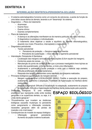 DENTÍSTICA II
1
INTERRELAÇÃO DENTÍSTICA-PERIODONTIA-OCLUSÃO
o O sistema estomatognático funciona como um conjunto de estruturas, a perda de função de
uma delas causa danos às demais, levando a um “desarranjo” do sistema.
o Diagnóstico → Plano de tratamento:
- Anamnese
- Exame físico
- Exame clínico
- Exames complementares
o Plano de tratamento:
- A doença e as alterações manifestam-se de maneira particular em cada indivíduo.
- O diagnóstico é complexo e individualizado.
- O tratamento deve objetivar a saúde e equilíbrio do sistema estomatognático,
atuando nos níveis: Preventivo, interceptador e restaurador.
o Diagnóstico periodontal:
- Tecido periodontal:
 Periodonto de proteção → Gengiva marginal e inserida
 Periodonto de sustentação → Osso alveolar e ligamento periodontal
o Interrelação: Periodontia X Dentística:
- Localização das margens cervicais das restaurações (0,5cm aquém da margem).
- Contornos axiais de coroas.
- Manutenção do ponto de contato (Evitar que o processo mastigatório leve injúrias ao
tecido não-queratinizado, entre os dentes, e inicie uma inflamação).
- Acabamento e polimento (Causa proteção e evita que o material seja oxidado;
Dificulta proliferação de placa bacteriana).
- Resposta dos tecidos periodontais como resultado dos preparos realizados.
o Princípios biológicos e Localização da margem cervical:
- Margem supra-gengival (LOCALIZAÇÃO IDEAL): Facilita a execução do preparo,
acabamento, polimento e adaptação; Facilidade de higienização na interface dente-
restauração.
- Margem subgengival: Dificulta a visualização na adaptação, acabamento do preparo
e restauração; Dificulta a higienização na interface dente-restauração pelo paciente.
o Distâncias biológicas: “É uma entidade
anatômica que representa união entre tecidos
gengivais e as superfícies dentais, ou seja, é a
união dento-gengival.”
o “Procedimentos que invadam as distâncias
biológicas causarão mudanças no periodonto
como sangramento e inflamação constante,
recessões gengivais além de perdas de
inserção e do nível ósseo.”
o Consequências da invasão do espaço biológico:
- Inflamação gengival persistente:
Aumento da papila e edema localizado
 