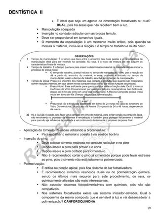 DENTÍSTICA II
19
 É ideal que seja um agente de cimentação fotoativado ou dual?
DUAL, pois há áreas que não recebem bem a luz.
 Manipulação adequada
 Inserção no conduto radicular com as brocas lentulo.
 Deve ser proporcional em tamanhos iguais.
 O momento da espatulação é um momento muito crítico, pois quando se
mistura o material, inicia-se a reação e o tempo de trabalho é muito baixo.
- Aplicação do Cimento Resinoso utilizando a broca lentulo:
 Para espalhar o material o correto é no sentido horário
- Inserção do pino:
 Deve colocar cimento resinoso no conduto radicular e no pino
 Depois insere o pino para provar e o corta
 Depois insere o pino cortado para cimenta-lo.
 Não é recomendado cortar o pino já cimentado porque pode levar estresse
ao pino, pois o cimento não está totalmente polimerizado.
- Polimerização:
 É crítica na porção apical, pois fica distante da luz fotoativadora.
 É recomendado cimentos resinosos duais ou de polimerização química,
sendo os últimos mais seguros para este procedimento, ou seja, os
quimicamente ativados são mais interessantes.
 Não associar sistemas fotopolimerizáveis com químicos, pois não são
compatíveis.
 Nos sistemas fotoativados existe um sistema iniciador-ativador. Qual o
componente da resina composta que é sensível à luz e vai desencadeiar a
polimerização? CANFOROQUINONA
OBSERVAÇÕES:
 Tempo de manipulação: É o tempo que leva entre o encontro das duas pastas e a característica de
manipulação ideal para ser inserido na cavidade. Ou seja, é o início da mistura até ele adquirir as
características finais da mistura.
 Tempo de trabalho: É o tempo que leva para inserir o determinado material na cavidade até ele iniciar o
processo de presa inicial.
 O tempo de trabalho, já está incluso no tempo de manipulação? Sim, pois a reação se
dá a partir do encontro do material, e esse processo é iniciado no tempo de
manipulação, assim o tempo de trabalho envolve sim o tempo de manipulação.
 Tempo de presa: Presa é o encontro dos materiais que compõe o produto, que quando são misturados
sofrem reações internas, em que obtém novas características e irão dar novas funções ao produto.
 Presa inicial: Fase suficiente para que o material inicie a função dele. De 0’ a 4min o
Ionômero de Vidro Convencional, por exemplo, adquire características bem brilhosas,
depois de 4 min ele entra em uma fase borrachóide. A Resina Composta possui presa
inicial em torno de 40s (Tempo utilizado na polimerização).
 Presa final: Só é finalizado totalmente em torno de 24 horas no caso do Ionômero de
Vidro Convencional. Já no caso da Resina Compota é de 24 a 48 horas, dependendo
da marca.
 Há o GLAZE é usado para fazer uma camada em cima do material, para evitar sorção ou perda de água,
não envolvendo o processo de sinérese e embebição e também para proteger fisicamente o material
para que não aja influência de umidade e vai continuando lentamente o processo de presa final.
0’ 4 min 8 min
 