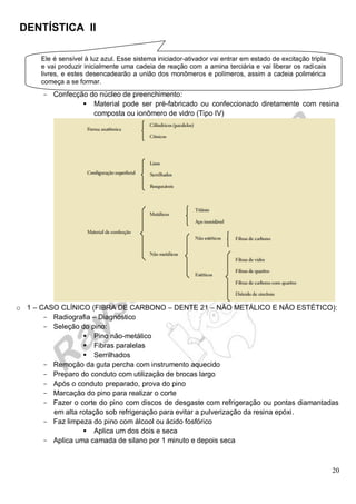 DENTÍSTICA II
20
- Confecção do núcleo de preenchimento:
 Material pode ser pré-fabricado ou confeccionado diretamente com resina
composta ou ionômero de vidro (Tipo IV)
o 1 – CASO CLÍNICO (FIBRA DE CARBONO – DENTE 21 – NÃO METÁLICO E NÃO ESTÉTICO):
- Radiografia – Diagnóstico
- Seleção do pino:
 Pino não-metálico
 Fibras paralelas
 Serrilhados
- Remoção da guta percha com instrumento aquecido
- Preparo do conduto com utilização de brocas largo
- Após o conduto preparado, prova do pino
- Marcação do pino para realizar o corte
- Fazer o corte do pino com discos de desgaste com refrigeração ou pontas diamantadas
em alta rotação sob refrigeração para evitar a pulverização da resina epóxi.
- Faz limpeza do pino com álcool ou ácido fosfórico
 Aplica um dos dois e seca
- Aplica uma camada de silano por 1 minuto e depois seca
Ele é sensível à luz azul. Esse sistema iniciador-ativador vai entrar em estado de excitação tripla
e vai produzir inicialmente uma cadeia de reação com a amina terciária e vai liberar os radicais
livres, e estes desencadearão a união dos monômeros e polímeros, assim a cadeia polimérica
começa a se formar.
 