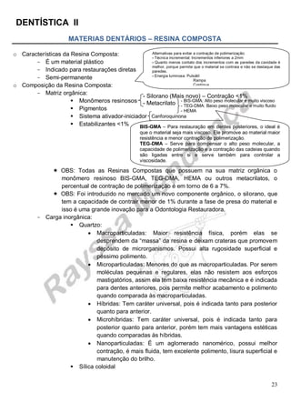 DENTÍSTICA II
23
MATERIAS DENTÁRIOS – RESINA COMPOSTA
o Características da Resina Composta:
- É um material plástico
- Indicado para restaurações diretas
- Semi-permanente
o Composição da Resina Composta:
- Matriz orgânica:
 Monômeros resinosos
 Pigmentos
 Sistema ativador-iniciador
 Estabilizantes <1%
 OBS: Todas as Resinas Compostas que possuem na sua matriz orgânica o
monômero resinoso BIS-GMA, TEG-DMA, HEMA ou outros metacrilatos, o
percentual de contração de polimerização é em torno de 6 a 7%.
 OBS: Foi introduzido no mercado um novo componente orgânico, o silorano, que
tem a capacidade de contrair menor de 1% durante a fase de presa do material e
isso é uma grande inovação para a Odontologia Restauradora.
- Carga inorgânica:
 Quartzo:
 Macroparticuladas: Maior resistência física, porém elas se
desprendem da “massa” da resina e deixam crateras que promovem
depósito de microrganismos. Possui alta rugosidade superficial e
péssimo polimento.
 Microparticuladas: Menores do que as macroparticuladas. Por serem
moléculas pequenas e regulares, elas não resistem aos esforços
mastigatórios, assim ela tem baixa resistência mecânica e é indicada
para dentes anteriores, pois permite melhor acabamento e polimento
quando comparada às macroparticuladas.
 Híbridas: Tem caráter universal, pois é indicada tanto para posterior
quanto para anterior.
 Microhíbridas: Tem caráter universal, pois é indicada tanto para
posterior quanto para anterior, porém tem mais vantagens estéticas
quando comparadas às híbridas.
 Nanoparticuladas: É um aglomerado nanomérico, possui melhor
contração, é mais fluida, tem excelente polimento, lisura superficial e
manutenção do brilho.
 Sílica coloidal
- Silorano (Mais novo) – Contração <1%
- Metacrilato
Canforoquinona
BIS-GMA – Para restauração em dentes posteriores, o ideal é
que o material seja mais viscoso. Ele promove ao material maior
resistência e menor contração de polimerização.
TEG-DMA – Serve para compensar o alto peso molecular, a
capacidade de polimerização e a contração das cadeias quando
são ligadas entre si e serve também para controlar a
viscosidade.
- BIS-GMA: Alto peso molecular e muito viscoso
- TEG-DMA: Baixo peso molecular e muito fluido
- HEMA
Alternativas para evitar a contração de polimerização:
- Técnica incremental: Incrementos inferiores a 2mm
- Quanto menos contato dos incrementos com as paredes da cavidade é
melhor, porque permite que o material se contraia e não se destaque das
paredes.
- Energia luminosa: Pulsátil
Rampa
Contínua
 