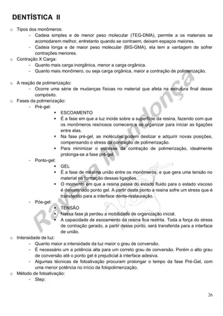 DENTÍSTICA II
26
o Tipos dos monômeros:
- Cadeia simples e de menor peso molecular (TEG-DMA), permite a os materiais se
acomodarem melhor, entretanto quando se contraem, deixam espaços maiores.
- Cadeia longa e de maior peso molecular (BIS-GMA), ela tem a vantagem de sofrer
contrações menores.
o Contração X Carga:
- Quanto mais carga inorgânica, menor a carga orgânica.
- Quanto mais monômero, ou seja carga orgânica, maior a contração de polimerização.
o A reação de polimerização:
- Ocorre uma série de mudanças físicas no material que afeta na estrutura final desse
compósito.
o Fases da polimerização:
- Pré-gel:
 ESCOAMENTO
 É a fase em que a luz incide sobre a superfície da resina, fazendo com que
os monômeros resinosos comecem a se organizar para iniciar as ligações
entre elas.
 Na fase pré-gel, as moléculas podem deslizar e adquirir novas posições,
compensando o stress da contração de polimerização.
 Para minimizar o estresse da contração de polimerização, idealmente
prolonga-se a fase pré-gel.
- Ponto-gel:
 GEL
 É a fase de máxima união entre os monômeros, e que gera uma tensão no
material na formação dessas ligações.
 O momento em que a resina passa do estado fluido para o estado viscoso
é denominado ponto gel. A partir deste ponto a resina sofre um stress que é
transferido para a interface dente-restauração.
- Pós-gel:
 TENSÃO
 Nessa fase já perdeu a mobilidade de organização inicial.
 A capacidade de escoamento da resina fica restrita. Toda a força do stress
de contração gerado, a partir desse ponto, será transferida para a interface
de união.
o Intensidade de luz:
- Quanto maior a intensidade da luz maior o grau de conversão.
- É necessário um a potência alta para um correto grau de conversão. Porém o alto grau
de conversão até o ponto gel é prejudicial à interface adesiva.
- Algumas técnicas de fotoativação procuram prolongar o tempo da fase Pré-Gel, com
uma menor potência no início da fotopolimerização.
o Método de fotoativação:
- Step:
 