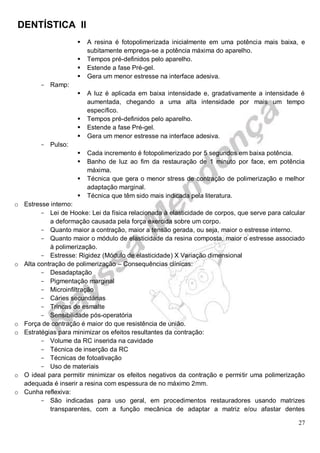 DENTÍSTICA II
27
 A resina é fotopolimerizada inicialmente em uma potência mais baixa, e
subitamente emprega-se a potência máxima do aparelho.
 Tempos pré-definidos pelo aparelho.
 Estende a fase Pré-gel.
 Gera um menor estresse na interface adesiva.
- Ramp:
 A luz é aplicada em baixa intensidade e, gradativamente a intensidade é
aumentada, chegando a uma alta intensidade por mais um tempo
específico.
 Tempos pré-definidos pelo aparelho.
 Estende a fase Pré-gel.
 Gera um menor estresse na interface adesiva.
- Pulso:
 Cada incremento é fotopolimerizado por 5 segundos em baixa potência.
 Banho de luz ao fim da restauração de 1 minuto por face, em potência
máxima.
 Técnica que gera o menor stress de contração de polimerização e melhor
adaptação marginal.
 Técnica que têm sido mais indicada pela literatura.
o Estresse interno:
- Lei de Hooke: Lei da física relacionada à elasticidade de corpos, que serve para calcular
a deformação causada pela força exercida sobre um corpo.
- Quanto maior a contração, maior a tensão gerada, ou seja, maior o estresse interno.
- Quanto maior o módulo de elasticidade da resina composta, maior o estresse associado
à polimerização.
- Estresse: Rigidez (Módulo de elasticidade) X Variação dimensional
o Alta contração de polimerização – Consequências clínicas:
- Desadaptação
- Pigmentação marginal
- Microinfiltração
- Cáries secundárias
- Trincas de esmalte
- Sensibilidade pós-operatória
o Força de contração é maior do que resistência de união.
o Estratégias para minimizar os efeitos resultantes da contração:
- Volume da RC inserida na cavidade
- Técnica de inserção da RC
- Técnicas de fotoativação
- Uso de materiais
o O ideal para permitir minimizar os efeitos negativos da contração e permitir uma polimerização
adequada é inserir a resina com espessura de no máximo 2mm.
o Cunha reflexiva:
- São indicadas para uso geral, em procedimentos restauradores usando matrizes
transparentes, com a função mecânica de adaptar a matriz e/ou afastar dentes
 