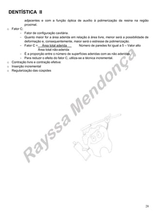 DENTÍSTICA II
28
adjacentes e com a função óptica de auxílio à polimerização da resina na região
proximal.
o Fator C:
- Fator de configuração cavitária.
- Quanto maior for a área aderida em relação à área livre, menor será a possibilidade de
deformação e, consequentemente, maior será o estresse de polimerização.
- Fator C = Área total aderida Número de paredes foi igual a 5 – Valor alto
Área total não-aderida
- É a proporção entre o número de superfícies aderidas com as não aderidas.
- Para reduzir o efeito do fator C, utiliza-se a técnica incremental.
o Contração livre e contração efetiva:
o Inserção incremental
o Regularização das cúspides
 