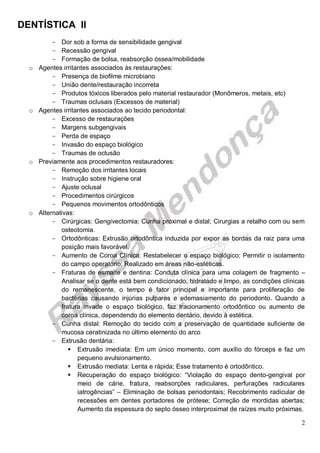DENTÍSTICA II
2
- Dor sob a forma de sensibilidade gengival
- Recessão gengival
- Formação de bolsa, reabsorção óssea/mobilidade
o Agentes irritantes associados às restaurações:
- Presença de biofilme microbiano
- União dente/restauração incorreta
- Produtos tóxicos liberados pelo material restaurador (Monômeros, metais, etc)
- Traumas oclusais (Excessos de material)
o Agentes irritantes associados ao tecido periodontal:
- Excesso de restaurações
- Margens subgengivais
- Perda de espaço
- Invasão do espaço biológico
- Traumas de oclusão
o Previamente aos procedimentos restauradores:
- Remoção dos irritantes locais
- Instrução sobre higiene oral
- Ajuste oclusal
- Procedimentos cirúrgicos
- Pequenos movimentos ortodônticos
o Alternativas:
- Cirúrgicas: Gengivectomia; Cunha proximal e distal; Cirurgias a retalho com ou sem
osteotomia.
- Ortodônticas: Extrusão ortodôntica induzida por expor as bordas da raiz para uma
posição mais favorável.
- Aumento de Coroa Clínica: Restabelecer o espaço biológico; Permitir o isolamento
do campo operatório; Realizado em áreas não-estéticas.
- Fraturas de esmalte e dentina: Conduta clínica para uma colagem de fragmento –
Analisar se o dente está bem condicionado, hidratado e limpo, as condições clínicas
do remanescente, o tempo é fator principal e importante para proliferação de
bactérias causando injúrias pulpares e edemasiamento do periodonto. Quando a
fratura invade o espaço biológico, faz tracionamento ortodôntico ou aumento de
coroa clínica, dependendo do elemento dentário, devido à estética.
- Cunha distal: Remoção do tecido com a preservação de quantidade suficiente de
mucosa ceratinizada no último elemento do arco
- Extrusão dentária:
 Extrusão imediata: Em um único momento, com auxílio do fórceps e faz um
pequeno avulsionamento.
 Extrusão mediata: Lenta e rápida; Esse tratamento é ortodôntico.
 Recuperação do espaço biológico: “Violação do espaço dento-gengival por
meio de cárie, fratura, reabsorções radiculares, perfurações radiculares
iatrogências” – Eliminação de bolsas periodontais; Recobrimento radicular de
recessões em dentes portadores de prótese; Correção de mordidas abertas;
Aumento da espessura do septo ósseo interproximal de raízes muito próximas.
 