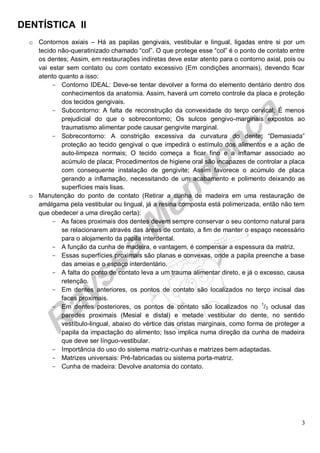DENTÍSTICA II
3
o Contornos axiais – Há as papilas gengivais, vestibular e lingual, ligadas entre si por um
tecido não-queratinizado chamado “col”. O que protege esse “col” é o ponto de contato entre
os dentes; Assim, em restaurações indiretas deve estar atento para o contorno axial, pois ou
vai estar sem contato ou com contato excessivo (Em condições anormais), devendo ficar
atento quanto a isso:
- Contorno IDEAL: Deve-se tentar devolver a forma do elemento dentário dentro dos
conhecimentos da anatomia. Assim, haverá um correto controle da placa e proteção
dos tecidos gengivais.
- Subcontorno: A falta de reconstrução da convexidade do terço cervical; É menos
prejudicial do que o sobrecontorno; Os sulcos gengivo-marginais expostos ao
traumatismo alimentar pode causar gengivite marginal.
- Sobrecontorno: A constrição excessiva da curvatura do dente; “Demasiada”
proteção ao tecido gengival o que impedirá o estímulo dos alimentos e a ação de
auto-limpeza normais; O tecido começa a ficar fino e a inflamar associado ao
acúmulo de placa; Procedimentos de higiene oral são incapazes de controlar a placa
com consequente instalação de gengivite; Assim favorece o acúmulo de placa
gerando a inflamação, necessitando de um acabamento e polimento deixando as
superfícies mais lisas.
o Manutenção do ponto de contato (Retirar a cunha de madeira em uma restauração de
amálgama pela vestibular ou lingual, já a resina composta está polimerizada, então não tem
que obedecer a uma direção certa):
- As faces proximais dos dentes devem sempre conservar o seu contorno natural para
se relacionarem através das áreas de contato, a fim de manter o espaço necessário
para o alojamento da papila interdental.
- A função da cunha de madeira, e vantagem, é compensar a espessura da matriz.
- Essas superfícies proximais são planas e convexas, onde a papila preenche a base
das ameias e o espaço interdentário.
- A falta do ponto de contato leva a um trauma alimentar direto, e já o excesso, causa
retenção.
- Em dentes anteriores, os pontos de contato são localizados no terço incisal das
faces proximais.
- Em dentes posteriores, os pontos de contato são localizados no 1
/3 oclusal das
paredes proximais (Mesial e distal) e metade vestibular do dente, no sentido
vestíbulo-lingual, abaixo do vértice das cristas marginais, como forma de proteger a
papila da impactação do alimento; Isso implica numa direção da cunha de madeira
que deve ser línguo-vestibular.
- Importância do uso do sistema matriz-cunhas e matrizes bem adaptadas.
- Matrizes universais: Pré-fabricadas ou sistema porta-matriz.
- Cunha de madeira: Devolve anatomia do contato.
 