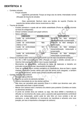 DENTÍSTICA II
4
o Contatos oclusais:
- Forças oclusais:
Ligamento periodontal: Forças ao longo eixo do dente; Intensidade normal
(Situação de trauma de oclusão)
Osso periodontal: Nenhum dano aos tecidos de suporte (Tecidos de
suporte dos dentes sofrem danos reversíveis ou não)
o Trauma de oclusão:
- Contato prematuro e ajuste até ser obtido estabilidade (Ponta de cúspide ocluindo
na fossa do antagonista).
- Checar contatos oclusais com papel carbono.
- Gera a abfração.
DIMENSÃO SENSIBILIDADE TRATAMENTO
Lesão de profundidade
inferior a 1mm
Sim Remoção do fator etiológico,
dessensibilização e proservação.
Lesão de profundidade
inferior a 1mm
Não Remoção do fator etiológico e
proservação.
Lesão de profundidade
superior a 1mm
Sim Remoção do fator etiológico,
dessensibilização, restauração e
proservação.
Lesão de profundidade
superior a 1mm
Não Remoção do fator etiológico,
restauração e proservação.
o Checa-se a oclusão após restaurações, procurando que ela seja mutualmente protegida:
- Em RC e MIH buscando pela ORC (Posição em que o côndilo coincide com a
máxima intercuspidação), porém isso é quase impossível.
- Movimentos de lateralidade, verificando os lados de balanceio e trabalho em
protrusão com a guia incisal, desocluindo os anteriores.
- Caso se verifique algum contato prematuro ou interferência, deve-se fazer o ajuste
imediato (Feito com pontas velhas para que não tenha muito desgaste, e também
com discos abrasivos, sendo como primeira escolha este último)
o Contato clinicamente aceitável:
- Que ele seja puntiforme
- Próximo ao centro do elemento dentário
- Mesma intensidade de cor dos dentes vizinhos
- Não deve ser percebido pelo paciente (Esse é o critério que devemos usar, pós-
restauração para fazer o ajuste oclusal).
- Marcar com carbono todo o hemiarco de anterior para posterior (Contatos em todos
os elementos dentários)
- O ponto de contato deve ser estável, ou seja, não deve defletir a mandíbula ou
dificultar os movimentos (Às vezes, para o paciente está aparentemente confortável
após uma restauração, porém pode ter sido feito um novo contato e ele ser
prematuro, e estar defletindo no movimento da mandíbula e achando uma nova
posição, por isso é importante a checagem do carbono)
 