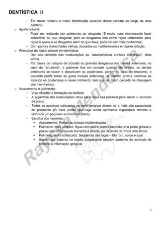 DENTÍSTICA II
5
- Ter maior número e maior distribuição possível desse contato ao longo do arco
dentário.
o Ajuste oclusal:
- Pode ser realizado por acréscimo ou desgaste (É muito mais interessante fazer
acréscimo do que desgaste, pois se desgastou tem como repor lentamente para
repor o ajuste e se desgastar além do que deve, pode causar mais problemas).
- Com pontas diamantadas velhas, douradas ou multilaminadas em baixa rotação.
o Princípios de ajuste oclusal em dentística:
- Dar aos contatos das restaurações as “características clínicas aceitáveis”, ditas
acima.
- Por causa de colapso de oclusão ou grandes desgastes nos dentes anteriores, no
caso do “bruxismo”, o paciente fica em contato quando ele protrui, os dentes
anteriores se tocam e desocluem os posteriores, porém no caso do bruxismo, o
paciente perde todas as guias incisais anteriores, aí quando protrui, continua se
tocando os posteriores e nesse momento, tem que ter muito cuidado na checagem
dos movimentos.
o Acabamento e polimento:
- Visa dificultar a formação do biofilme.
- A superfície das restaurações deve ser o mais lisa possível para limitar o acúmulo
de placa.
- Todos os materiais colocados no meio gengival devem ter a mais alta capacidade
de polimento (O mais polido que seja ainda apresenta rugosidade mínima e
favorece um pequeno acúmulo de placa)
- Escolha dos materiais:
 Acabamento: Pontas ou brocas multilaminadas
 Polimento mais simples: Água com pedra pomes fazendo uma pasta grossa e
passa com uma taça de borracha e depois, pó de óxido de zinco com álcool.
 Polimento mais sofisticado: Sequência das taças – Marrom, verde e azul.
 Superfícies ásperas na região subgengival causam aumento do acúmulo do
biofilme e inflamação gengival.
 
