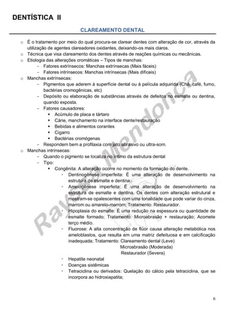 DENTÍSTICA II
6
CLAREAMENTO DENTAL
o É o tratamento por meio do qual procura-se clarear dentes com alteração de cor, através da
utilização de agentes clareadores oxidantes, deixando-os mais claros.
o Técnica que visa clareamento dos dentes através de reações químicas ou mecânicas.
o Etiologia das alterações cromáticas – Tipos de manchas:
- Fatores extrínsecos: Manchas extrínsecas (Mais fáceis)
- Fatores intrínsecos: Manchas intrínsecas (Mais difíceis)
o Manchas extrínsecas:
- Pigmentos que aderem à superfície dental ou à película adquirida (Chá, café, fumo,
bactérias cromogênicas, etc)
- Depósito ou elaboração de substâncias através de defeitos no esmalte ou dentina,
quando exposta.
- Fatores causadores:
 Acúmulo de placa e tártaro
 Cárie, manchamento na interface dente/restauração
 Bebidas e alimentos corantes
 Cigarro
 Bactérias cromógenas
- Respondem bem a profilaxia com jato abrasivo ou ultra-som.
o Manchas intrínsecas:
- Quando o pigmento se localiza no íntimo da estrutura dental
- Tipo:
 Congênita: A alteração ocorre no momento da formação do dente.
 Dentinogênese imperfeita: É uma alteração de desenvolvimento na
estrutura de esmalte e dentina.
 Amelogênese imperfeita: É uma alteração de desenvolvimento na
estrutura de esmalte e dentina. Os dentes com alteração estrutural e
mostram-se opalescentes com uma tonalidade que pode variar do cinza,
marrom ou amarelo-marrom; Tratamento: Restaurador.
 Hipoplasia do esmalte: É uma redução na espessura ou quantidade de
esmalte formado; Tratamento: Microabrasão + restauração; Acomete
terço médio.
 Fluorose: A alta concentração de flúor causa alteração metabólica nos
ameloblastos, que resulta em uma matriz defeituosa e em calcificação
inadequada; Tratamento: Clareamento dental (Leve)
Microabrasão (Moderada)
Restaurador (Severa)
 Hepatite neonatal
 Doenças sistêmicas
 Tetraciclina ou derivados: Quelação do cálcio pela tetraciclina, que se
incorpora ao hidroxiapatita;
 