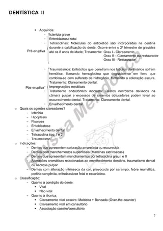 DENTÍSTICA II
7
 Adquirida:
 Icterícia grave
 Eritroblastose fetal
 Tetraciclinas: Moléculas do antibiótico são incorporadas na dentina
durante a calcificação do dente. Ocorre entre o 2º trimestre de gravidez
até os 8 anos de idade; Tratamento:
 Traumatismos: Eritrócitos que penetram nos túbulos dentinários sofrem
hemólise, liberando hemoglobina que degradam-se em ferro que
combina-se com sulfereto de hidrogênio, formando a coloração escura.
Tratamento: Clareamento dental.
 Impregnações metálicas
 Tratamento endodôntico incorreto: Restos necróticos deixados na
câmara pulpar e excessos de cimentos obturadores podem levar ao
escurecimento dental. Tratamento: Clareamento dental.
 Envelhecimento dental
o Quais os agentes clareadores?
- Icterícia
- Hipoplasia
- Fluorose
- Eritoblastose
- Envelhecimento dental
- Tetraciclina tipo 1 e 2
- Traumatismo
o Indicações:
- Dentes que apresentem coloração amarelada ou escurecida
- Dentes com manchamentos superficiais (Manchas extrínsecas)
- Dentes que apresentam manchamentos por tetraciclina grau I e II
- Alterações cromáticas relacionadas ao envelhecimento dentário, traumatismo dental
ou necrose pulpar
- Dentes com alteração intrínseca da cor, provocada por sarampo, febre reumática,
porfiria congênita, eritroblastose fetal e escarlatina.
o Classificação:
- Quanto à condição do dente:
 Vital
 Não vital
- Quanto à técnica:
 Clareamento vital caseiro: Moldeira + Bancada (Over-the-counter)
 Clareamento vital em consultório
 Associação caseiro/consultório
Grau I - Clareamento
Grau II – Clareamento ou restaurador
Grau III - Restaurador
Pré-eruptiva
Pós-eruptiva
 