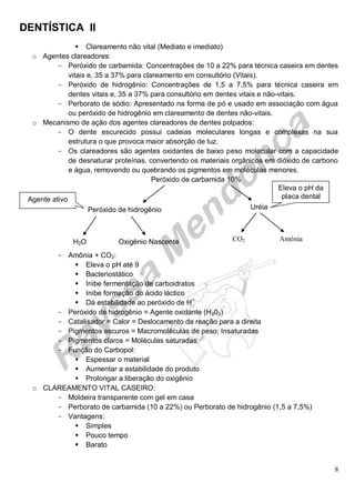 DENTÍSTICA II
8
 Clareamento não vital (Mediato e imediato)
o Agentes clareadores:
- Peróxido de carbamida: Concentrações de 10 a 22% para técnica caseira em dentes
vitais e, 35 a 37% para clareamento em consultório (Vitais).
- Peróxido de hidrogênio: Concentrações de 1,5 a 7,5% para técnica caseira em
dentes vitais e, 35 a 37% para consultório em dentes vitais e não-vitais.
- Perborato de sódio: Apresentado na forma de pó e usado em associação com água
ou peróxido de hidrogênio em clareamento de dentes não-vitais.
o Mecanismo de ação dos agentes clareadores de dentes polpados:
- O dente escurecido possui cadeias moleculares longas e complexas na sua
estrutura o que provoca maior absorção de luz.
- Os clareadores são agentes oxidantes de baixo peso molecular com a capacidade
de desnaturar proteínas, convertendo os materiais orgânicos em dióxido de carbono
e água, removendo ou quebrando os pigmentos em moléculas menores.
Peróxido de carbamida 10%
- Amônia + CO2:
 Eleva o pH até 9
 Bacteriostático
 Inibe fermentação de carboidratos
 Inibe formação do ácido láctico
 Dá estabilidade ao peróxido de H+
- Peróxido de hidrogênio = Agente oxidante (H202)
- Catalisador = Calor = Deslocamento da reação para a direita
- Pigmentos escuros = Macromoléculas de peso; Insaturadas
- Pigmentos claros = Moléculas saturadas
- Função do Carbopol:
 Espessar o material
 Aumentar a estabilidade do produto
 Prolongar a liberação do oxigênio
o CLAREAMENTO VITAL CASEIRO:
- Moldeira transparente com gel em casa
- Perborato de carbamida (10 a 22%) ou Perborato de hidrogênio (1,5 a 7,5%)
- Vantagens:
 Simples
 Pouco tempo
 Barato
Peróxido de hidrogênio Uréia
H2O Oxigênio Nascente CO2 Amônia
Eleva o pH da
placa dentalAgente ativo
 