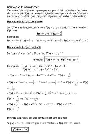 DERIVADAS FUNDAMENTAIS
Vamos estudar algumas regras que nos permitirão calcular a derivada
de uma função f(x) . A demonstração dessas regras pode ser feita com
a aplicação da definição . Vejamos algumas derivadas fundamentais:
Derivada da função constante
Se “c” é uma função constante e f(x) = c, para todo “x” real, então
f’(x) = 0
f(x) = c ⇒ f’(x) = 0
Exemplos:
f(x) = 8 ⇒ f´(x) = 0 ; f(x) = 3
1
− ⇒ f´(x) = 0 ; f(x) = 3
1
− ⇒ f´(x)= 0
Derivada da função potência
Se f(x) = xn
, com “n” ∈ R , então f’(x) = n . x n - 1
Fórmula: f(x) = xn
⇒ f’(x) = n . xn - 1
Exemplos: f(x) = x ⇒ f’(x) = 1. x1 - 1
= 1.x x0
= 1
f(x) =x7
⇒ f’(x) = 7.x7 – 1
= 7 x6
- f(x) = x- 4
⇒ f’(x) = - 4.x- 4 - 1
= -4 x- 5
⇒ f’(x) = 5
5
4
x
−
- f(x) = x 5
3
−
⇒ f’(x) = 5
3
− . x 1
5
3
−−
⇒ f’(x) = 5
3
− . x 5
8
−
⇒ f’(x) =
5
8
5
3
x
−
⇒ f’(x)
= 5 8
5
3
x
−
- f(x) = 4
x ⇒ f(x) = x 4
1
⇒ f’(x) = 4
1
. x 1
4
1
−
⇒ f’(x) = 4
1
. x 4
3
−
⇒
f’(x) =
4
3
4
1
x
⇒ f’(x) = 4 3
4
1
x
− -
- f(x) = 3
1
x
⇒ f(x) = x–3
⇒ f’(x) = -3.x–3-1
⇒ f’(x) = -3.x–4
⇒
f’(x) = 4
3
x
−
Derivada do produto de uma constante por uma potência
Se g(x) = c . f(x), com “c” igual a uma constante e f(x) derivável, então
g’(x) = c . f’(x)
 