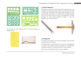 Professora Vanessa Dorneles
102 O INSTRUMENTAL DE DESENHO TÉCNICO: equipamentos e materiais
Para curvas de raio variável usa-se a “curva francesa” ou
réguas flexíveis.
2.7 RÉGUA PARALELA
Destinada ao traçado de linhas horizontais paralelas entre si no
sentido do comprimento da prancheta, e a servir de base para
o apoio dos esquadros para traçar linhas verticais ou com
determinadas inclinações. O comprimento da régua paralela
deve ser um pouco menor do que o da prancheta. A régua
paralela, de certo modo, substituiu a régua “T”, que era
utilizada com a mesma função.
2.8 PRANCHETA
Geralmente de madeira, em formato retangular, onde se fixam
os papéis para os desenhos.
È importante que a prancheta bem como o banco possibilitem
ao aluno uma correta postura ergonômica. A iluminação
adequada também é importante para um bom trabalho.
Para cobrir as pranchetas, pode-se usar o seguinte:
 