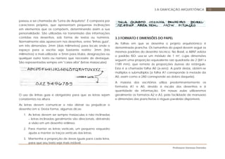 Professora Vanessa Dorneles
183 A GRAFICAÇÃO ARQUITETÔNICA
passou a ser chamada de "Letra de Arquiteto". É composta por
caracteres próprios, que apresentam pequenas inclinações
em elementos que os compõem, determinando assim a sua
personalidade. São utilizadas na transmissão das informações
contidas nos desenhos, sob forma de textos ou números.
Normalmente elas aparecem nos desenhos, entre "linhas guia",
em três dimensões: 2mm (dois milímetros) para locais onde o
espaço para a escrita seja bastante restrito; 3mm (três
milímetros) a mais utilizada; e 5mm para títulos, designações ou
qualquer outro texto ou número que necessite de destaque.
São representadas sempre em "caixa alta" (letras maiúsculas).
O uso de linhas guia é obrigatório para que as letras sejam
consistentes na altura.
As letras devem comunicar e não distrair ou prejudicar o
desenho em si. Desta forma, algumas dicas:
1. As letras devem ser sempre maiúsculas e não inclinadas
– letras inclinadas geralmente são direcionais, distraindo
a visão em um desenho retilíneo.
2. Para manter as letras verticais, um pequeno esquadro
ajuda a manter os traços verticais das letras.
3. Mantenha a proporção de áreas iguais para cada letra,
para que seu texto seja mais estável.
3.3 FORMATO E DIMENSÕES DO PAPEL
As folhas em que se desenha o projeto arquitetônico é
denominada prancha. Os tamanhos do papel devem seguir os
mesmos padrões do desenho técnico. No Brasil, a ABNT adota
o padrão ISO: usa-se um módulo de 1 m², cujas dimensões
seguem uma proporção equivalente raiz quadrada de 2 (841 x
1189 mm), que remete às proporções áureas do retângulo.
Esta é a chamada folha A0 (a-zero). A partir desta, obtém-se
múltiplos e submúltiplos (a folha A1 corresponde à metade da
A0, assim como a 2A0 corresponde ao dobro daquela).
A maioria dos escritórios utiliza predominantemente os
formatos A1 e A0, devido à escala dos desenhos e à
quantidade de informação. Em nossas aulas utilizaremos
geralmente os formatos A2 e A3, pela facilidade de manuseio
e dimensões das pranchetas e réguas paralelas disponíveis.
 