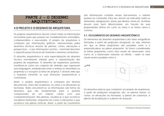 Professora Vanessa Dorneles
264 O PROJETO E O DESENHO DE ARQUITETURA
PARTE 2 – O DESENHO
ARQUITETÔNICO
4 O PROJETO E O DESENHO DE ARQUITETURA
Os projetos arquitetônicos devem conter todas as informações
necessárias para que possam ser completamente entendidos,
compreendidos e executados. O projeto de arquitetura é
composto por informações gráficas, representadas pelos
desenhos técnicos através de plantas, cortes, elevações e
perspectivas – e por informações escritas – memorial descritivo
e especificações técnicas de materiais e sistemas construtivos.
O desenho arquitetônico é uma especialização do desenho
técnico normatizado voltada para a representação dos
projetos de arquitetura. O desenho de arquitetura, portanto,
manifesta-se como um conjunto de símbolos que expressam
uma linguagem, estabelecida entre o emissor (o desenhista ou
projetista) e o receptor (o leitor do projeto). É através dele que
o arquiteto transmite as suas intenções arquitetônicas e
construtivas.
Assim, o projeto arquitetônico é composto por diversos
documentos, entre eles as plantas, os cortes e as elevações ou
fachadas. Neles encontram-se as informações sob forma de
desenhos, que são fundamentais para a perfeita
compreensão de um volume criado com suas
compartimentações. Nas plantas, visualiza-se o que acontece
nos planos horizontais, enquanto nos cortes e elevações o que
acontece nos planos verticais. Assim, a partir do cruzamento
das informações contidas nesses documentos, o volume
poderá ser construído. Para isso, devem ser indicadas todas as
dimensões, designações, áreas, pés direitos, níveis etc. As linhas
devem estar bem diferenciadas, em função de suas
propriedades (linhas em corte ou vista) e os textos claros e
corretos.
4.1. OS ELEMENTOS DO DESENHO ARQUITETÔNICO
Os elementos do desenho arquitetônico são vistas ortográficas
formadas a partir de projeções ortogonais, ou seja, sistemas
em que as linhas projetantes são paralelas entre si e
perpendiculares ao plano projetante. Se forem consideradas
as linhas projetantes como raios visuais do observador, seria
como se o observador estivesse no infinito – assim os raios
visuais seriam paralelos entre si.
Os desenhos básicos que compõem um projeto de arquitetura,
a partir de projeções ortogonais, são: as plantas baixas, os
cortes, as elevações ou fachadas, a planta de cobertura, a
planta de localização e a planta de situação.
α
 