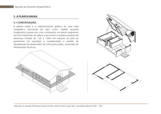 Baseada na apostila Professores Denise Schuler, Heitor Othelo Jorge Filho, José Aloísio Meulam Filho - FAG
29 Apostila de Desenho Arquitetônico
5. A PLANTA BAIXA
5.1 CONCEITUAÇÃO
A planta baixa é a representação gráfica de uma vista
ortográfica seccional do tipo corte, obtida quando
imaginamos passar por uma construção um plano projetante
secante horizontal, de altura a seccionar o máximo possível de
aberturas (média de 1,20 a 1,50m em relação ao piso do
pavimento em questão) e considerando o sentido de
visualização do observador de cima para baixo, acrescido de
informações técnicas.
 