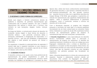 Professora Vanessa Dorneles
41. O DESENHO COMO FORMA DE EXPRESSÃO
PARTE 1 – NOÇÕES GERAIS DO
DESENHO TÉCNICO
1. O DESENHO COMO FORMA DE EXPRESSÃO
Desde suas origens o homem comunica-se através de
grafismos e desenhos. As primeiras representações que
conhecemos são as pinturas rupestres, em que o homem
representava não apenas o mundo que o cercava, mas
também as suas sensações: alegrias, medos, crenças,
danças...
Ao longo da história, a comunicação através do desenho, foi
evoluindo, dando origem a duas formas de desenho: o
desenho artístico – que pretende comunicar idéias e
sensações, estimulando a imaginação do espectador; e o
desenho técnico – que tem por finalidade a representação
dos objetos o mais próximo do possível, em formas e
dimensões.
Em arquitetura, o desenho é a principal forma de expressão. É
através dele que o arquiteto exterioriza as suas criações e
soluções, representando o seu projeto, seja ele de um móvel,
um espaço, uma casa ou uma cidade.
1.1. O DESENHO TÉCNICO
O desenho começou a ser usado como meio preferencial de
representação do projeto arquitetônico a partir do
Renascimento, quando as representações técnicas foram
iniciadas nos trabalhos de Brunelleschi e Leonardo da Vinci.
Apesar disso, ainda não havia conhecimentos sistematizados
de geometria descritiva, o que tornava o desenho mais livre e
sem nenhuma normatização. Um dos grandes avanços
em desenho técnico se deu com a geometria descritiva de
Gaspar Monge (1746-1818), que pesquisou e apresentou um
método de representação das superfícies tridimensionais dos
objetos sobre a superfície bidimensional. A geometria
mongeana, como é conhecida, embasa a técnica do
desenho até os dias atuais.
Com a Revolução Industrial, os projetos das máquinas
passaram a necessitar de maior rigor e os diversos projetistas
necessitaram de um meio comum para se comunicar. Desta
forma, instituíram-se a partir do século XIX as primeiras normas
técnicas de representação gráfica de projetos. A
normatização hoje está mais avançada e amadurecida.
O Desenho Arquitetônico é uma especialização do desenho
técnico normatizado voltada para a execução e
representação de projetos de arquitetura. O desenho de
arquitetura, portanto, manifesta-se como um código para uma
linguagem, estabelecida entre o emissor (o desenhista ou
projetista) e o receptor (o leitor do projeto). Dessa forma, seu
entendimento envolve um certo nível de treinamento. Por este
motivo, este tipo de desenho costuma ser uma disciplina
importante nos primeiros períodos das faculdades de
arquitetura.
Assim, o Desenho Arquitetônico é a forma de comunicação do
arquiteto. Quando o elaboramos estamos criando um
documento. Este contém, na linguagem de desenho,
informações técnicas relativas a uma obra arquitetônica. Esse
 