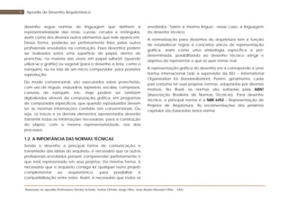 Baseada na apostila Professores Denise Schuler, Heitor Othelo Jorge Filho, José Aloísio Meulam Filho - FAG
5 Apostila de Desenho Arquitetônico
desenho segue normas de linguagem que definem a
representatividade das retas, curvas, círculos e retângulos,
assim como dos diversos outros elementos que nele aparecem.
Dessa forma, poderão ser perfeitamente lidos pelos outros
profissionais envolvidos na construção. Esses desenhos podem
ser realizados sobre uma superfície de papel, dentro de
pranchas, na maioria das vezes em papel sulfurizê (quando
utiliza-se o grafite) ou vegetal (para o desenho a tinta, como o
nanquim), ou na tela de um micro computador, para posterior
reprodução.
Do modo convencional, são executados sobre pranchetas,
com uso de réguas, esquadros, lapiseiras, escalas, compassos,
canetas de nanquim, etc. Hoje podem ser também
digitalizados através da computação gráfica, em programas
de computador específicos, que quando reproduzidos devem
ter as mesmas informações contidas nos convencionais. Ou
seja, os traços e os demais elementos apresentados deverão
transmitir todas as informações necessárias, para a construção
do objeto, com a mesma representatividade, nos dois
processos.
1.2. A IMPORTÂNCIA DAS NORMAS TÉCNICAS
Sendo o desenho a principal forma de comunicação e
transmissão das idéias do arquiteto, é necessário que os outros
profissionais envolvidos possam compreender perfeitamente o
que está representado em seus projetos. Da mesma forma, é
necessário que o arquiteto consiga ler qualquer outro projeto
complementar ao arquitetônico, para possibilitar a
compatibilização entre estes. Assim, é necessário que todos os
envolvidos “falem a mesma língua”, nesse caso, a linguagem
do desenho técnico.
A normatização para desenhos de arquitetura tem a função
de estabelecer regras e conceitos únicos de representação
gráfica, assim como uma simbologia específica e pré-
determinada, possibilitando ao desenho técnico atingir o
objetivo de representar o que se quer tornar real.
A representação gráfica do desenho em si corresponde a uma
norma internacional (sob a supervisão da ISO – International
Organization for Standardization). Porém, geralmente, cada
país costuma ter suas próprias normas, adaptadas por diversos
motivos. No Brasil, as normas são editadas pela ABNT
(Associação Brasileira de Normas Técnicas). Para desenho
técnico, a principal norma é a NBR 6492 – Representação de
Projetos de Arquitetura. As recomendações dos próximos
capítulos são baseadas nesta norma.
 