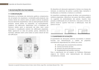 Baseada na apostila Professores Denise Schuler, Heitor Othelo Jorge Filho, José Aloísio Meulam Filho - FAG
51 Apostila de Desenho Arquitetônico
7 AS ELEVAÇÕES OU FACHADAS
7.1 CONCEITUAÇÃO
Elevações ou fachadas são elementos gráficos componentes
de um projeto de arquitetura, constituídos pela projeção das
arestas visíveis do volume sobre um plano vertical, localizado
fora do elemento arquitetônico. São as vistas principais (frontal,
posterior, lateral direita ou esquerda), ou eventualmente,
auxiliares, da edificação, elaboradas com a finalidade de
fornecer dados para a execução da obra, bem como
antecipar a visualização externa da edificação projetada.
Nelas aparecem os vãos de janelas, portas, elementos de
fachada, telhados assim como todos os outros visíveis de fora
da edificação.
Os desenhos em elevação expressam a forma e as massas da
estrutura, as aberturas de portas e janelas (tipo, tamanho e
localização), os materiais, a textura e o contexto.
Em desenhos constituídos apenas de linhas, sem penumbras e
sombras projetadas, diferenças nos pesos das linhas auxiliam
na sugestão da profundidade dos planos. Quanto mais
pesada a delineação de um elemento, mais para a frente ele
parece situar-se; quanto mais leve a delineação, mais ele
parece recuar.
7.2 QUANTIDADE DE ELEVAÇÕES
A quantidade de elevações externas necessárias é variável,
ficando sua determinação a critério do projetista,
normalmente dependendo de critérios tais como:
sofisticação dos acabamentos externos
número de frentes do lote
posição da porta principal de acesso
irregularidade das paredes externas
Para a aprovação de um projeto na Prefeitura Municipal,
exige-se no mínimo uma representação de elevação,
normalmente a frontal.
 