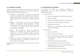 Professora Vanessa Dorneles
588 A PLANTA DE COBERTURA
8.1.2 LINHAS DO TELHADO
As linhas do telhado são linhas que resultam do encontro de
águas do telhado ou que indicam seus términos. As linhas do
telhado convencionais são as seguintes:
a) Cumeeira – linha divisora de águas, de disposição
horizontal e localizada nas posições mais elevadas do
telhado. Sendo uma linha divisora, forma-se entre as
águas, externamente ao telhado, um ângulo maior que
180º.
b) Espigão – linha divisora de águas, de disposição
inclinada, normalmente unindo cumeeiras a alturas
diferentes ou cumeeiras a beirais. Da mesma forma que
a cumeeira, por lógica, forma mais que 180º
externamente ao telhado.
c) Rincão – linha coletora de águas, de disposição
horizontal ou inclinada (com maior freqüência, em
coberturas, do rincão inclinado). Sendo uma linha
coletora apresenta menos que 180º externamente ao
telhado.
d) Polígono do beiral – linha poligonal fechada que, em
vista superior (planta de cobertura), coincide com o
limite externo da cobertura.
Ainda podendo haver outras linhas, de acordo com o tipo de
telhado.
8.2 COMPOSIÇÃO DO DESENHO
O desenho da Planta de Cobertura, acoplado à
representação da rede pluvial subterrânea, apresenta
algumas informações:
a) elementos reais:
• desenho do polígono da cobertura e/ou beiral;
• linhas do telhado;
• elementos do telhado (chaminés, reservatórios...)
• contorno da construção (linha tracejada);
• delimitação do terreno;
• elementos da rede pluvial (calhas, condutores,
caixas, canalizações...)
b) informações:
• cotas da cobertura;
• cotas de beirais e/ou similares;
• setas de indicação do sentido de escoamento
das águas dos telhados, terraços, calhas e
canalizações;
• dimensões dos elementos do telhado;
• cotas de posição de elementos do telhado;
• dimensionamento da rede pluvial (diâmetros,
declividades, dimensões gerais..)
• tipos de telhado quanto ao material;
 