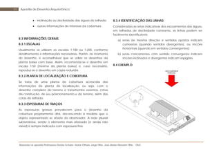 Baseada na apostila Professores Denise Schuler, Heitor Othelo Jorge Filho, José Aloísio Meulam Filho - FAG
59 Apostila de Desenho Arquitetônico
• inclinação ou declividade das águas do telhado;
• outras informações de interesse da cobertura.
8.3 INFORMAÇÕES GERAIS
8.3.1 ESCALAS
Usualmente se utilizam as escalas 1:100 ou 1:200, conforme
detalhamento e informações necessárias. Porém, no momento
do desenho, é aconselhável que se utilize os desenhos da
planta baixa com base. Assim, recomenda-se o desenho em
escala 1:50 (mesma da planta baixa) e, caso necessário,
reproduz-se o desenho em cópia reduzida.
8.3.2 PLANTA DE LOCALIZAÇÃO E COBERTURA
Se trata de uma planta de cobertura acrescida das
informações da planta de localização, ou seja, com o
desenho completo do terreno e tratamentos externos, cotas
da construção, de seu posicionamento e do terreno, além das
cotas do telhado.
8.3.3 ESPESSURAS DE TRAÇOS
As espessuras grossas prevalecem para o desenho da
cobertura propriamente dita, decrescendo à medida que o
objeto representado se afasta do observador. A rede pluvial
subterrânea, sendo o elemento mais afastado (e ainda não
visível) é sempre indicada com espessura fina.
8.3.4 IDENTIFICAÇÃO DAS LINHAS
Consideradas as setas indicativas dos escoamentos das águas,
em telhados de declividade constante, as linhas podem ser
facilmente identificáveis:
a) setas de mesma direção e sentidos opostos indicam
cumeeiras (quando sentidos divergentes), ou rincões
horizontais (quando em sentidos convergentes);
b) setas concorrentes com sentido convergente indicam
rincões inclinados e divergentes indicam espigões.
8.4 EXEMPLO
VISTA SUPERIOR
PRINCIPAL
 