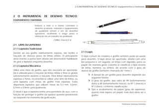 Professora Vanessa Dorneles
62 O INSTRUMENTAL DE DESENHO TÉCNICO: equipamentos e materiais
2 O INSTRUMENTAL DE DESENHO TÉCNICO:
EQUIPAMENTOS E MATERIAIS
Embora a mão e a mente controlem o
desenho acabado, materiais e equipamentos
de qualidade tornam o ato de desenhar
agradável, facilitando a longo prazo a
obtenção de um trabalho de qualidade.
CHING, Francis D. K.
2.1. LÁPIS OU LAPISEIRAS
2.1.1 Lapiseira Tradicional
Devido ao seu grafite relativamente espesso, ela facilita o
traçado de diversos pesos de linhas nítidos. O principiante
deve manter a ponta bem afiada até desenvolver habilidade
de girar a lapiseira enquanto desenha.
2.1.2 Lapiseira Mecânica
Utiliza uma mina de grafite, que não necessita ser apontada.
Ela é utilizada para o traçado de linhas nítidas e finas se girada
suficientemente durante o traçado. Para linhas relativamente
espessas e fortes, recomenda-se utilizar uma série de linhas, ou
uma lapiseira com minas de grafite mais espessas. Estão
disponíveis lapiseiras que utilizam minas de 0,3 mm, 0,5mm,
0,7mm e 0,9mm, principalmente.
O ideal é que a lapiseira tenha uma pontaleta de aço, com a
função de proteger o grafite da quebra quando pressionado
ao esquadro no momento da graficação.
2.1.3 Lápis
O lápis comum de madeira e grafite também pode ser usado
para desenho. O lápis dever ser apontado, afiado com uma
lixa pequena e, em seguida, ser limpo com algodão, pano ou
papel. De maneira geral, costuma se classificar o lápis através
de letras, números, ou ambos, de acordo com o grau de
dureza do grafite (também chamado de “mina”).
A dureza de um grafite para desenho depende dos
seguintes fatores:
O grau do grafite, que varia de 9H (extremamente
duro) a 6B (extremamente macio), ou Nº 1 (macio) a
Nº 3 (duro), conforme classificação;
Tipo e acabamento do papel (grau de aspereza):
quanto mais áspero um papel, mais duro deve ser o
grafite;
 