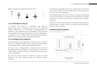 Professora Vanessa Dorneles
6610. A PLANTA DE SITUAÇÃO
Alguns exemplos de representação do norte:
10.3.3 ESPESSURA DE TRAÇOS
O contorno do terreno é o elemento que deve ser
representado com a espessura mais grossa. Com espessura
média representa-se os elementos complementares ao
desenho, e que identificam sua localização, como contorno
de quarteirões, elementos topográficos, nomes de elementos...
a espessura fina é utilizada para elementos secundários e
linhas de cota, hachuras eventuais, linhas auxiliares...
10.3.4 INFORMAÇÕES GENÉRICAS
Nas informações mais importantes (nome de ruas e acessos)
devem ser utilizadas somente letras maiúsculas, reservando-se
as minúsculas para as informações complementares.
Em zona rural é indispensável a indicação do nome dos
proprietários lindeiros (vizinhos). Em zona urbana é conveniente
a colocação do número do lote no desenho, mesmo que este
conste da legenda.
As cotas do terreno devem ser externas a este. Em outros
elementos, as cotas destes devem ser também sempre
externas.
A orientação geográfica deve ser desenhada de tal forma
que o norte sempre se situe voltado para a parte superior da
prancha (1º ou 2º quadrantes).
A simbologia indicativa do norte deve ser sempre posicionada
em local de destaque, externamente ao desenho, na maioria
das vezes, ou mesmo internamente, quando houver espaço
disponível.
Quando o terreno for de pequenas dimensões (zona urbana) é
preferível que o interior do lote em questão seja hachurado,
para um maior destaque.
Exemplo de Planta de Situação
RUATIRADENTES
30,0012,00
25,00
12,004,00 4,00
4,0012,004,00
RUALOBODACOSTA
RUA GENERAL OSÓRIO
RUA MARECHAL FLORIANO
489
PLANTA DE SITUAÇÃO
SEM ESCALA
 