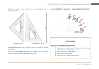 Professora Vanessa Dorneles
82 O INSTRUMENTAL DE DESENHO TÉCNICO: equipamentos e materiais
inclinadas, sendo muito utilizado em combinação com a
régua paralela.
ESQUADRO DE 45º ESQUADRO DE 30º/60º
Os esquadros devem ser de acrílico e sem marcação de sua
gradação.
Ainda com a combinação destes esquadros torna-se possível
traçar linhas com outros ângulos conhecidos.
OBSERVAÇÕES:
Aspectos de qualidade dos esquadros:
Materiais de desenho de acrílico não amarelam
rapidamente com o tempo;
Maior resistência a arranhões;
Facilidade de manuseio;
Retenção da linearidade da borda.
 