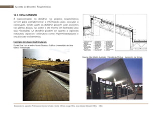 Baseada na apostila Professores Denise Schuler, Heitor Othelo Jorge Filho, José Aloísio Meulam Filho - FAG
85 Apostila de Desenho Arquitetônico
14.3. DETALHAMENTO
A representação de detalhes nos projetos arquitetônicos
servem para complementar a informação para executar a
construção. Sendo assim, os detalhes podem estar presentes
nas plantas baixas, nos cortes e até mesmo em fachadas caso
seja necessário. Os detalhes podem ser quanto a aspectos
estruturais, aspectos construtivos como impermeabilizações e
encaixes de revestimentos.
Exemplo de Aspectos Estruturais:
Daniel Dias Font e Belém Martin Granizo - Edifício Universitário de Usos
Mistos - Ponferrada
Devine Erby Mazlin Australia - Parada de Ônibus - Aeroporto de Sidney
 