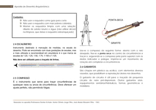 Baseada na apostila Professores Denise Schuler, Heitor Othelo Jorge Filho, José Aloísio Meulam Filho - FAG
9 Apostila de Desenho Arquitetônico
Cuidados:
Não usar o esquadro como guia para corte;
Não usar o esquadro com marcadores coloridos;
Manter os esquadros limpos com uma solução
diluída de sabão neutro e água (não utilizar álcool
na limpeza, que deixa o esquadro esbranquiçado).
2.4 ESCALÍMETRO
Instrumento destinado à marcação de medidas, na escala do
desenho. Pode ser encontrado com duas gradações de escalas, mas
a mais utilizada e recomendável em arquitetura é o que marca as
escalas de 1:20, 1:25, 1:50, 1:75, 1:100 e 1:125.
Não deve ser utilizado para o traçado de linhas.
2.5 COMPASSO
É o instrumento que serve para traçar circunferências de
quaisquer raios ou arcos de circunferência. Deve oferecer um
ajuste perfeito, não permitindo folgas.
Usa-se o compasso da seguinte forma: aberto com o raio
desejado, fixa-se a ponta seca no centro da circunferência a
traçar e, segurando-se o compasso pela parte superior com os
dedos indicador e polegar, imprime-se um movimento de
rotação até completar a circunferência.
2.6 GABARITOS
São chapas em plástico ou acrílico, com elementos diversos
vazados, que possibilitam a reprodução destes nos desenhos.
O gabarito de círculos é útil para o traçado de pequenos
círculos de raios pré-disponíveis. Outros gabaritos úteis:
equipamentos sanitários/hidráulicos, formas geométricas e
mobiliário.
PONTA-SECA
GRAFITE
 