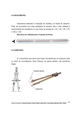 2.4 ESCALÍMETRO




          Instrumento destinado à marcação de medidas, na escala do desenho.
Pode ser encontrado com duas gradações de escalas, mas a mais utilizada e
recomendável em arquitetura é o que marca as escalas de 1:20, 1:25, 1:50, 1:75,
1:100 e 1:125.
          Não deve ser utilizado para o traçado de linhas.




2.5 COMPASSO




          É o instrumento que serve para traçar circunferências de quaisquer raios
ou arcos de circunferência. Deve oferecer um ajuste perfeito, não permitindo
folgas.



                                     PONTA-SECA




                                        GRAFITE




________________________________________________________________________________________        10
Apostila adaptada de Denise Schuler, Heitor Othelo Jorge Filho, José Aloísio Meulam Filho <FAG>
 