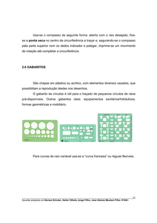 Usa-se o compasso da seguinte forma: aberto com o raio desejado, fixa-
se a ponta seca no centro da circunferência a traçar e, segurando-se o compasso
pela parte superior com os dedos indicador e polegar, imprime-se um movimento
de rotação até completar a circunferência.




2.6 GABARITOS




         São chapas em plástico ou acrílico, com elementos diversos vazados, que
possibilitam a reprodução destes nos desenhos.
         O gabarito de círculos é útil para o traçado de pequenos círculos de raios
pré-disponíveis. Outros gabaritos úteis: equipamentos sanitários/hidráulicos,
formas geométricas e mobiliário.




         Para curvas de raio variável usa-se a “curva francesa” ou réguas flexíveis.




________________________________________________________________________________________        11
Apostila adaptada de Denise Schuler, Heitor Othelo Jorge Filho, José Aloísio Meulam Filho <FAG>
 