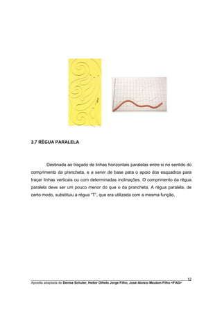 2.7 RÉGUA PARALELA




         Destinada ao traçado de linhas horizontais paralelas entre si no sentido do
comprimento da prancheta, e a servir de base para o apoio dos esquadros para
traçar linhas verticais ou com determinadas inclinações. O comprimento da régua
paralela deve ser um pouco menor do que o da prancheta. A régua paralela, de
certo modo, substituiu a régua “T”, que era utilizada com a mesma função.




________________________________________________________________________________________        12
Apostila adaptada de Denise Schuler, Heitor Othelo Jorge Filho, José Aloísio Meulam Filho <FAG>
 