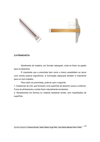 2.8 PRANCHETA




         Geralmente de madeira, em formato retangular, onde se fixam os papéis
para os desenhos.
         È importante que a prancheta bem como o banco possibilitem ao aluno
uma correta postura ergonômica. A iluminação adequada também é importante
para um bom trabalho.
         Para cobrir as pranchetas, pode-se usar o seguinte:
1. Coberturas de vinil, que fornecem uma superfície de desenho suave e uniforme.
Furos de alinhamento e cortes ficam naturalmente encobertos.
2. Revestimento em fórmica ou material resistente similar, sem imperfeições de
superfície.




________________________________________________________________________________________        13
Apostila adaptada de Denise Schuler, Heitor Othelo Jorge Filho, José Aloísio Meulam Filho <FAG>
 
