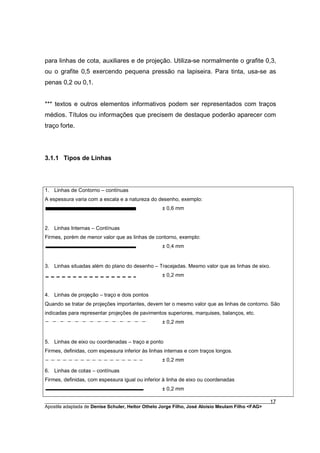para linhas de cota, auxiliares e de projeção. Utiliza-se normalmente o grafite 0,3,
ou o grafite 0,5 exercendo pequena pressão na lapiseira. Para tinta, usa-se as
penas 0,2 ou 0,1.


*** textos e outros elementos informativos podem ser representados com traços
médios. Títulos ou informações que precisem de destaque poderão aparecer com
traço forte.




3.1.1 Tipos de Linhas




1. Linhas de Contorno – contínuas
A espessura varia com a escala e a natureza do desenho, exemplo:
                                                  ± 0,6 mm


2. Linhas Internas – Contínuas
Firmes, porém de menor valor que as linhas de contorno, exemplo:
                                                  ± 0,4 mm


3. Linhas situadas além do plano do desenho – Tracejadas. Mesmo valor que as linhas de eixo.
                                                  ± 0,2 mm


4. Linhas de projeção – traço e dois pontos
Quando se tratar de projeções importantes, devem ter o mesmo valor que as linhas de contorno. São
indicadas para representar projeções de pavimentos superiores, marquises, balanços, etc.
                                                  ± 0,2 mm


5. Linhas de eixo ou coordenadas – traço e ponto
Firmes, definidas, com espessura inferior às linhas internas e com traços longos.
                                                  ± 0,2 mm

6. Linhas de cotas – contínuas
Firmes, definidas, com espessura igual ou inferior à linha de eixo ou coordenadas
                                                  ± 0,2 mm

________________________________________________________________________________________        17
Apostila adaptada de Denise Schuler, Heitor Othelo Jorge Filho, José Aloísio Meulam Filho <FAG>
 