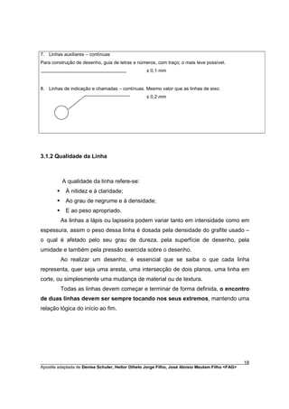 7. Linhas auxiliares – contínuas
Para construção de desenho, guia de letras e números, com traço; o mais leve possível.
                                                 ± 0,1 mm


8. Linhas de indicação e chamadas – contínuas. Mesmo valor que as linhas de eixo.
                                                 ± 0,2 mm




3.1.2 Qualidade da Linha



           A qualidade da linha refere-se:
       §    À nitidez e à claridade;
       §    Ao grau de negrume e à densidade;
       §    E ao peso apropriado.
           As linhas a lápis ou lapiseira podem variar tanto em intensidade como em
espessura, assim o peso dessa linha é dosada pela densidade do grafite usado –
o qual é afetado pelo seu grau de dureza, pela superfície de desenho, pela
umidade e também pela pressão exercida sobre o desenho.
           Ao realizar um desenho, é essencial que se saiba o que cada linha
representa, quer seja uma aresta, uma intersecção de dois planos, uma linha em
corte, ou simplesmente uma mudança de material ou de textura.
           Todas as linhas devem começar e terminar de forma definida, o encontro
de duas linhas devem ser sempre tocando nos seus extremos, mantendo uma
relação lógica do início ao fim.




________________________________________________________________________________________        18
Apostila adaptada de Denise Schuler, Heitor Othelo Jorge Filho, José Aloísio Meulam Filho <FAG>
 