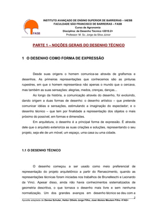 INSTITUTO AVANÇADO DE ENSINO SUPERIOR DE BARREIRAS – IAESB
                         FACULDADE SÃO FRANCISCO DE BARREIRAS – FASB
                                         Curso de Agronomia
                               Disciplina: de Desenho Técnico <2010.2>
                                  Professor: M. Sc. Jorge da Silva Júnior



         PARTE 1 – NOÇÕES GERAIS DO DESENHO TÉCNICO


1 O DESENHO COMO FORMA DE EXPRESSÃO



         Desde suas origens o homem comunica-se através de grafismos e
desenhos. As primeiras representações que conhecemos são as pinturas
rupestres, em que o homem representava não apenas o mundo que o cercava,
mas também as suas sensações: alegrias, medos, crenças, danças...
         Ao longo da história, a comunicação através do desenho, foi evoluindo,
dando origem a duas formas de desenho: o desenho artístico – que pretende
comunicar idéias e sensações, estimulando a imaginação do espectador; e o
desenho técnico – que tem por finalidade a representação dos objetos o mais
próximo do possível, em formas e dimensões.
         Em arquitetura, o desenho é a principal forma de expressão. É através
dele que o arquiteto exterioriza as suas criações e soluções, representando o seu
projeto, seja ele de um móvel, um espaço, uma casa ou uma cidade.




1.1 O DESENHO TÉCNICO




         O desenho começou a ser usado como meio preferencial                                 de
representação do projeto arquitetônico a partir do Renascimento, quando as
representações técnicas foram iniciadas nos trabalhos de Brunelleschi e Leonardo
da Vinci. Apesar disso, ainda não havia conhecimentos sistematizados de
geometria descritiva, o que tornava o desenho mais livre e sem nenhuma
normatização. Um dos grandes avanços em desenho técnico se deu com a
________________________________________________________________________________________        2
Apostila adaptada de Denise Schuler, Heitor Othelo Jorge Filho, José Aloísio Meulam Filho <FAG>
 