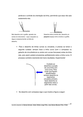 perde-se o controle da orientação da linha, permitindo que essa não saia
           exatamente reta.




Não desenhe com o grafite apoiado nos               Desenhe sobre a borda reta, deixando um
cantos do instrumento – suja o esquadro ou          pequeno espaço entre a borda e a grafite.
régua e ocasiona borrão na folha de
desenho.



       §   Para o desenho de linhas curvas ou circulares, é preciso se tomar o
           seguinte cuidado: sempre trace a linha curva (com o compasso ou
           gabarito de circunferência ou ainda com curvas francesas) antes da linha
           reta, pois assim poderá encaixá-las perfeitamente sobre a linha curva. O
           processo contrário raramente tem bons resultados. Experimente!


                                                         Cuidado ao
                                                     desenhar a junção
                                                     de uma linha com
                                                      uma curva. Para
                                                      evitar que fiquem
                                                       desalinhados:
                                                    sempre desenhe os
                                                         segmentos
                                                    circulares primeiro.
                                                     Após desenhe os
                                                     segmentos retos a
                                                      partir das curvas.



       §   No desenho com compasso siga o que mostra a figura a seguir:




________________________________________________________________________________________        21
Apostila adaptada de Denise Schuler, Heitor Othelo Jorge Filho, José Aloísio Meulam Filho <FAG>
 