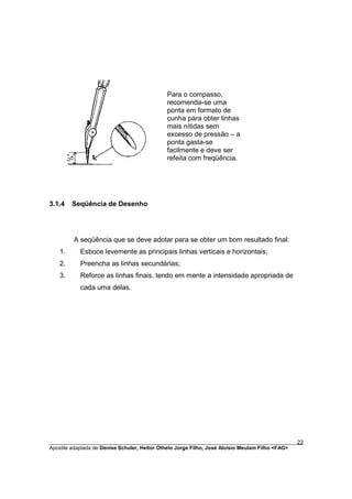 Para o compasso,
                                             recomenda-se uma
                                             ponta em formato de
                                             cunha para obter linhas
                                             mais nítidas sem
                                             excesso de pressão – a
                                             ponta gasta-se
                                             facilmente e deve ser
                                             refeita com freqüência.




3.1.4   Seqüência de Desenho




         A seqüência que se deve adotar para se obter um bom resultado final:
   1.      Esboce levemente as principais linhas verticais e horizontais;
   2.      Preencha as linhas secundárias;
   3.      Reforce as linhas finais, tendo em mente a intensidade apropriada de
           cada uma delas.




________________________________________________________________________________________        22
Apostila adaptada de Denise Schuler, Heitor Othelo Jorge Filho, José Aloísio Meulam Filho <FAG>
 