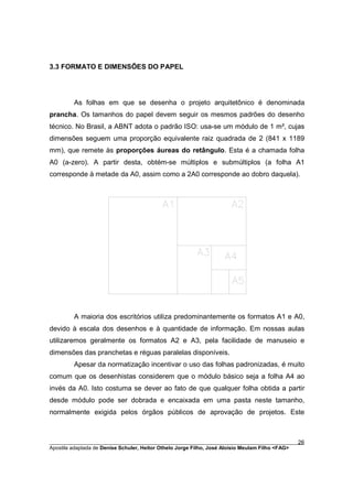 3.3 FORMATO E DIMENSÕES DO PAPEL




         As folhas em que se desenha o projeto arquitetônico é denominada
prancha. Os tamanhos do papel devem seguir os mesmos padrões do desenho
técnico. No Brasil, a ABNT adota o padrão ISO: usa-se um módulo de 1 m², cujas
dimensões seguem uma proporção equivalente raiz quadrada de 2 (841 x 1189
mm), que remete às proporções áureas do retângulo. Esta é a chamada folha
A0 (a-zero). A partir desta, obtém-se múltiplos e submúltiplos (a folha A1
corresponde à metade da A0, assim como a 2A0 corresponde ao dobro daquela).




         A maioria dos escritórios utiliza predominantemente os formatos A1 e A0,
devido à escala dos desenhos e à quantidade de informação. Em nossas aulas
utilizaremos geralmente os formatos A2 e A3, pela facilidade de manuseio e
dimensões das pranchetas e réguas paralelas disponíveis.
         Apesar da normatização incentivar o uso das folhas padronizadas, é muito
comum que os desenhistas considerem que o módulo básico seja a folha A4 ao
invés da A0. Isto costuma se dever ao fato de que qualquer folha obtida a partir
desde módulo pode ser dobrada e encaixada em uma pasta neste tamanho,
normalmente exigida pelos órgãos públicos de aprovação de projetos. Este



________________________________________________________________________________________        26
Apostila adaptada de Denise Schuler, Heitor Othelo Jorge Filho, José Aloísio Meulam Filho <FAG>
 